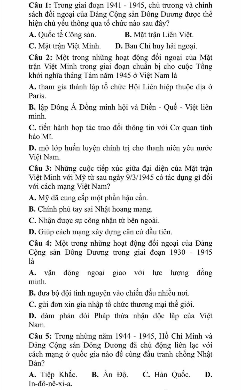 Trong giai đoạn 1941 - 1945, chủ trương và chính
sách đối ngoại của Đảng Cộng sản Đông Dương được thể
hiện chủ yếu thông qua tổ chức nào sau đây?
A. Quốc tế Cộng sản. B. Mặt trận Liên Việt.
C. Mặt trận Việt Minh. D. Ban Chỉ huy hải ngoại.
Câu 2: Một trong những hoạt động đối ngoại của Mặt
trận Việt Minh trong giai đoạn chuẩn bị cho cuộc Tổng
khởi nghĩa tháng Tám năm 1945 ở Việt Nam là
A. tham gia thành lập tổ chức Hội Liên hiệp thuộc địa ở
Paris.
B. lập Đông Á Đồng minh hội và Điền - Quế - Việt liên
minh.
C. tiến hành hợp tác trao đồi thông tin với Cơ quan tình
báo Mĩ.
D. mở lớp huấn luyện chính trị cho thanh niên yêu nước
Việt Nam.
Câu 3: Những cuộc tiếp xúc giữa đại diện của Mặt trận
Việt Minh với Mỹ từ sau ngày 9/3/1945 có tác dụng gì đối
với cách mạng Việt Nam?
A. Mỹ đã cung cấp một phần hậu cần.
B. Chính phủ tay sai Nhật hoang mang.
C. Nhận được sự công nhận từ bên ngoài.
D. Giúp cách mạng xây dựng căn cứ đầu tiên.
Câu 4: Một trong những hoạt động đối ngoại của Đảng
Cộng sản Đông Dương trong giai đoạn 1930 - 1945
là
A. vận động ngoại giao với lực lượng đồng
minh.
B. đưa bộ đội tình nguyện vào chiến đấu nhiều nơi.
C. gửi đơn xin gia nhập tổ chức thương mại thế giới.
D. đàm phán đòi Pháp thừa nhận độc lập của Việt
Nam.
Câu 5: Trong những năm 1944 - 1945, Hồ Chí Minh và
Đảng Cộng sản Đông Dương đã chủ động liên lạc với
cách mạng ở quốc gia nào để cùng đấu tranh chống Nhật
Bản?
A. Tiệp Khắc. B. Ấn Độ. C. Hàn Quốc. D.
In-đô-nê-xi-a.