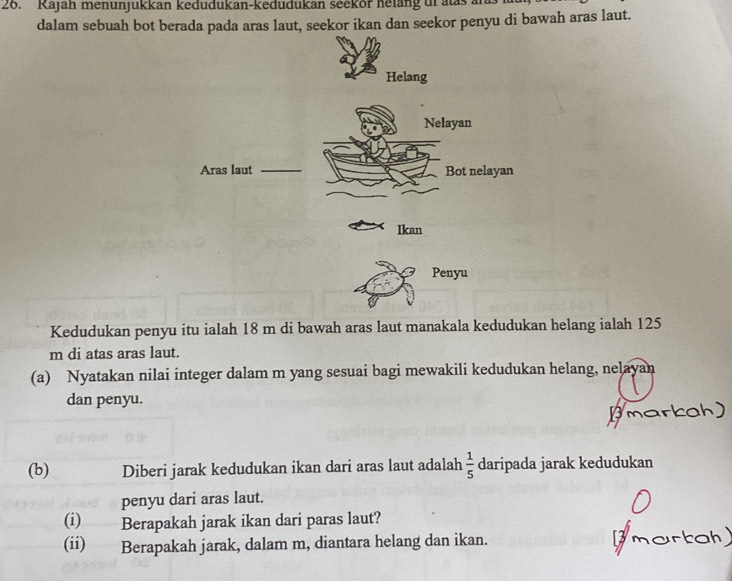 Kajah menunjukkan kedudukan-kedudukan seekor helang dr alas a 
dalam sebuah bot berada pada aras laut, seekor ikan dan seekor penyu di bawah aras laut. 
Helang 
Nelayan 
Aras laut _Bot nelayan 
Ikan 
Penyu 
Kedudukan penyu itu ialah 18 m di bawah aras laut manakala kedudukan helang ialah 125
m di atas aras laut. 
(a) Nyatakan nilai integer dalam m yang sesuai bagi mewakili kedudukan helang, nelayan 
dan penyu. 
(b) Diberi jarak kedudukan ikan dari aras laut adalah  1/5  daripada jarak kedudukan 
penyu dari aras laut. 
(i) Berapakah jarak ikan dari paras laut? 
(ii) Berapakah jarak, dalam m, diantara helang dan ikan.