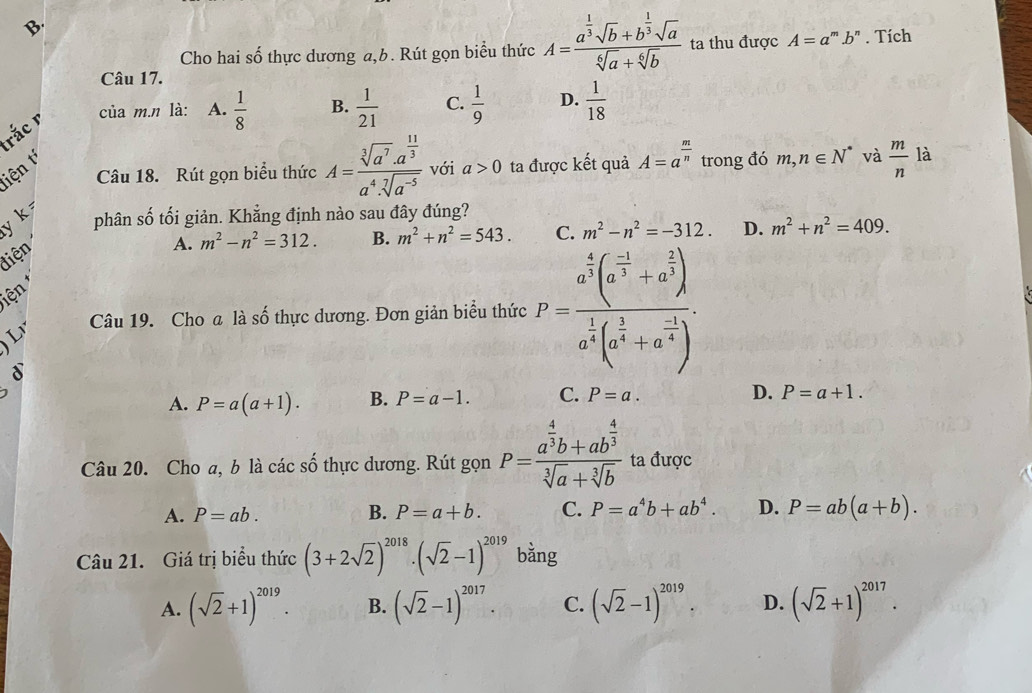 Cho hai số thực dương a,b. Rút gọn biểu thức A=frac a^(frac 1)3sqrt(b)+b^(frac 1)3sqrt(a)sqrt[6](a)+sqrt[6](b) ta thu được A=a^m.b^n. Tích
Câu 17.
rắc r
của m.n là: A.  1/8  B.  1/21  C.  1/9  D.  1/18 
Câu 18. Rút gọn biểu thức A=frac sqrt[3](a^7)· a^(frac 11)3a^4· sqrt[7](a^(-5)) với a>0 ta được kết quả A=a^(frac m)n trong đó m,n∈ N^* và  m/n  là
tiện t
y k 
phân số tối giản. Khẳng định nào sau đây đúng?
điện
A. m^2-n^2=312. B. m^2+n^2=543. C. m^2-n^2=-312. D. m^2+n^2=409.
iện 
Câu 19. Cho a là số thực dương. Đơn giản biểu thức P=frac a^(frac 4)3(a^(frac -1)3+a^(frac 2)3)a^(frac 1)4(a^(frac 1)4+a^(frac -1)4).
8
A. P=a(a+1). B. P=a-1. C. P=a. D. P=a+1.
Câu 20. Cho a, b là các số thực dương. Rút gọn P=frac a^(frac 4)3b+ab^(frac 4)3sqrt[3](a)+sqrt[3](b) ta được
A. P=ab. B. P=a+b. C. P=a^4b+ab^4. D. P=ab(a+b).
Câu 21. Giá trị biểu thức (3+2sqrt(2))^2018· (sqrt(2)-1)^2019 bằng
A. (sqrt(2)+1)^2019. B. (sqrt(2)-1)^2017. C. (sqrt(2)-1)^2019. D. (sqrt(2)+1)^2017.