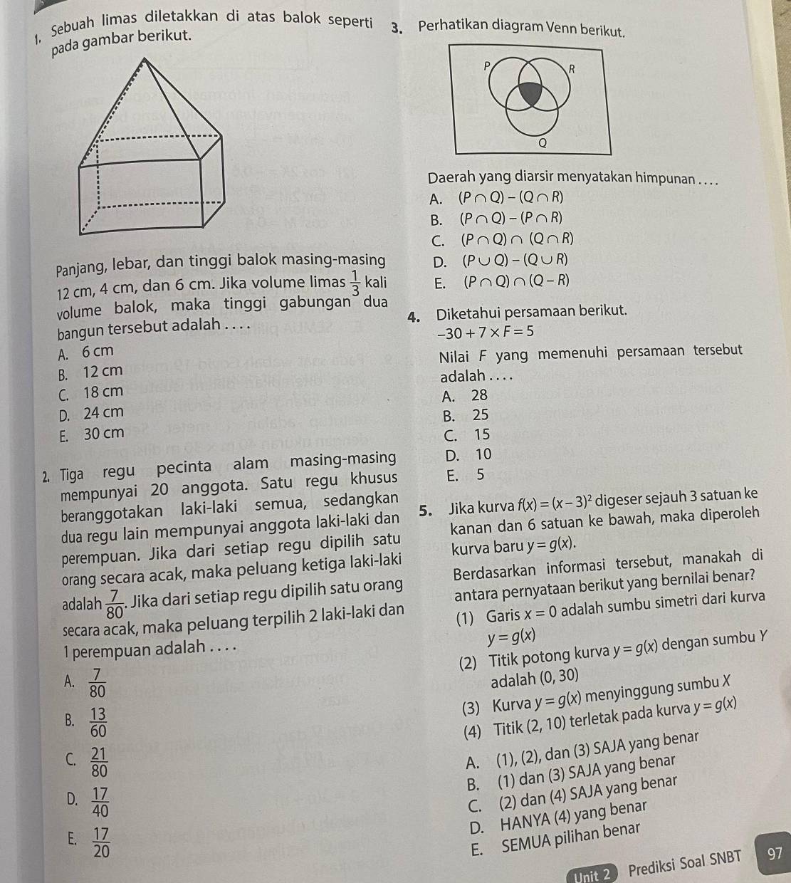 1, Sebuah limas diletakkan di atas balok seperti 3. Perhatikan diagram Venn berikut.
pada gambar berikut.
P
R
Q
Daerah yang diarsir menyatakan himpunan . . . .
A. (P∩ Q)-(Q∩ R)
B. (P∩ Q)-(P∩ R)
C. (P∩ Q)∩ (Q∩ R)
Panjang, lebar, dan tinggi balok masing-masing D. (P∪ Q)-(Q∪ R)
12 cm, 4 cm, dan 6 cm. Jika volume limas  1/3  kali E. (P∩ Q)∩ (Q-R)
volume balok, maka tinggi gabungan dua
bangun tersebut adalah . . . . 4. Diketahui persamaan berikut.
-30+7* F=5
A. 6 cm
B. 12 cm Nilai F yang memenuhi persamaan tersebut
adalah
C. 18 cm
A. 28
D. 24 cm B. 25
E. 30 cm C. 15
2. Tiga regu pecinta alam masing-masing D. 10
mempunyai 20 anggota. Satu regu khusus E. 5
beranggotakan laki-laki semua, sedangkan
dua regu lain mempunyai anggota laki-laki dan 5. Jika kurva f(x)=(x-3)^2 digeser sejauh 3 satuan ke
perempuan. Jika dari setiap regu dipilih satu kanan dan 6 satuan ke bawah, maka diperoleh
orang secara acak, maka peluang ketiga laki-laki kurva baru y=g(x).
adalah  7/80 . Jika dari setiap regu dipilih satu orang Berdasarkan informasi tersebut, manakah di
antara pernyataan berikut yang bernilai benar?
secara acak, maka peluang terpilih 2 laki-laki dan (1) Garis x=0 adalah sumbu simetri dari kurva
1 perempuan adalah . . . .
y=g(x)
(2) Titik potong kurva y=g(x) dengan sumbu Y
A.  7/80  adalah (0,30)
(3) Kurva y=g(x) menyinggung sumbu X
B.  13/60  (2,10) terletak pada kurva y=g(x)
(4) Titik
C.  21/80 
A. (1), (2), dan (3) SAJA yang benar
B. (1) dan (3) SAJA yang benar
D.  17/40 
C. (2) dan (4) SAJA yang benar
D. HANYA (4) yang benar
E.  17/20  E. SEMUA pilihan benar
nit 2 Prediksi Soal SNBT 97