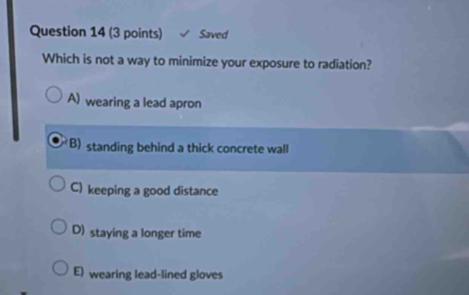 Saved
Which is not a way to minimize your exposure to radiation?
A) wearing a lead apron
B) standing behind a thick concrete wall
C) keeping a good distance
D) staying a longer time
E) wearing lead-lined gloves