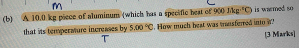 A 10.0 kg piece of aluminum (which has a specific heat of 900J/kg·°C) is warmed so 
that its temperature increases by 5.00°C. How much heat was transferred into it? 
[3 Marks]