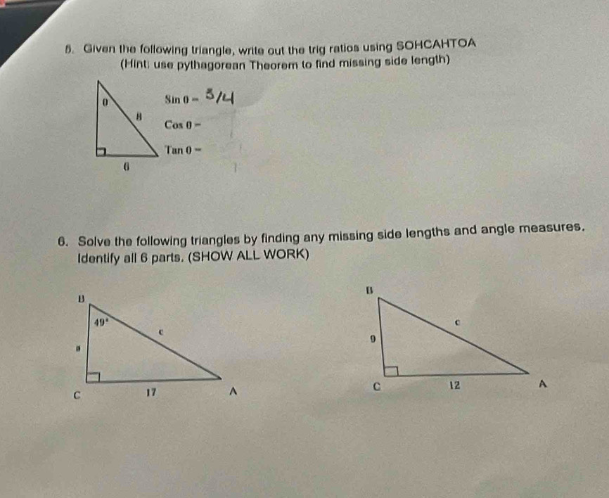 Given the following triangle, write out the trig ratios using SOHCAHTOA
(Hint; use pythagorean Theorem to find missing side length)
Sin 0 =
Cos 0
Tan 0 =
6. Solve the following triangles by finding any missing side lengths and angle measures.
Identify all 6 parts. (SHOW ALL WORK)