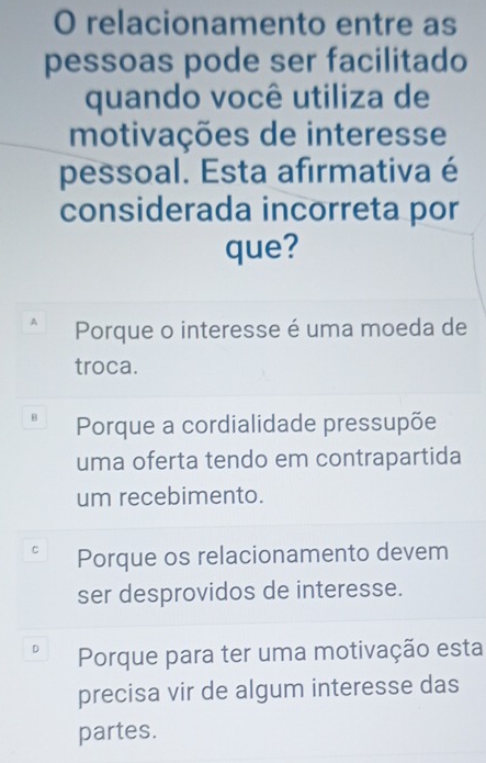 relacionamento entre as
pessoas pode ser facilitado
quando você utiliza de
motivações de interesse
pessoal. Esta afirmativa é
considerada incorreta por
que?
A Porque o interesse é uma moeda de
troca.
8 Porque a cordialidade pressupõe
uma oferta tendo em contrapartida
um recebimento.
Porque os relacionamento devem
ser desprovidos de interesse.
Porque para ter uma motivação esta
precisa vir de algum interesse das
partes.