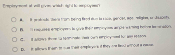 Employment at will gives which right to employees?
A. It protects them from being fired due to race, gender, age, religion, or disability.
B. It requires employers to give their employees ample warning before termination.
C. It allows them to terminate their own employment for any reason.
D. It allows them to sue their employers if they are fired without a cause.