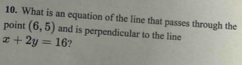 What is an equation of the line that passes through the 
point (6,5) and is perpendicular to the line
x+2y=16 ?