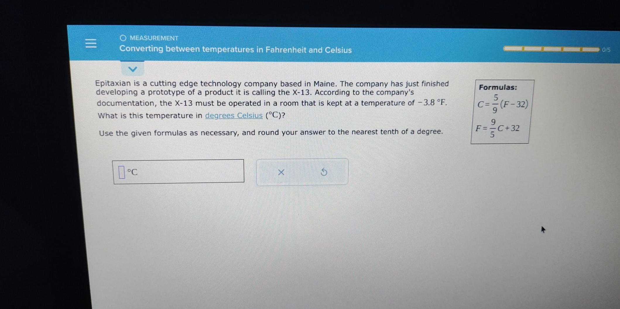 ○ MEASUREMENT 
Converting between temperatures in Fahrenheit and Celsius 0/5
Epitaxian is a cutting edge technology company based in Maine. The company has just finished Formulas: 
developing a prototype of a product it is calling the X-13. According to the company's 
documentation, the X-13 s must be operated in a room that is kept at a temperature of -3.8°F. C= 5/9 (F-32)
What is this temperature in degrees Celsius (^circ C) ? 
Use the given formulas as necessary, and round your answer to the nearest tenth of a degree.
F= 9/5 C+32
□°C
× 
5