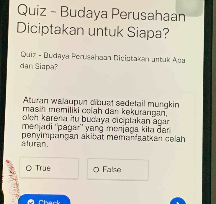 Quiz - Budaya Perusahaan
Diciptakan untuk Siapa?
Quiz - Budaya Perusahaan Diciptakan untuk Apa
dan Siapa?
Aturan walaupun dibuat sedetail mungkin
masih memiliki celah dan kekurangan,
oleh karena itu budaya diciptakan agar
menjadi “pagar” yang menjaga kita dari
penyimpangan akibat memanfaatkan celah
aturan.
True False
Check