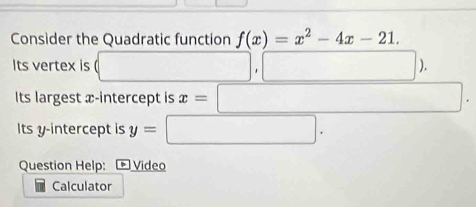 Consider the Quadratic function f(x)=x^2-4x-21. 
Its vertex is (□ □  □ ,□ ) 
Its largest x-intercept is x=□ -frac 1/2 □  □  
□  
□  
Its y-intercept is y= :□ . 
Question Help: Video 
Calculator