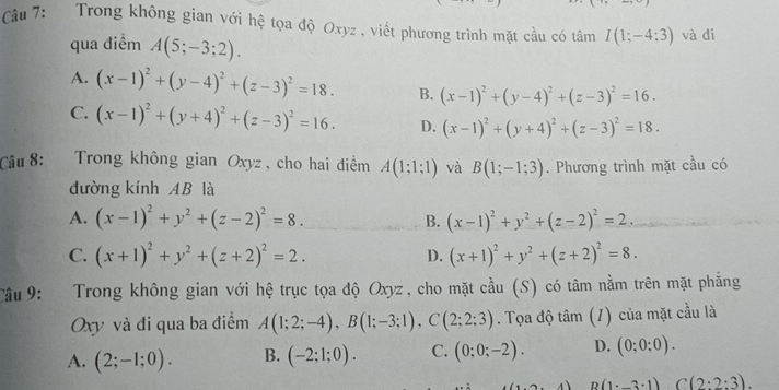 Trong không gian với hệ tọa độ Oxyz , viết phương trình mặt cầu có tâm I(1;-4;3) và đi
qua điểm A(5;-3;2).
A. (x-1)^2+(y-4)^2+(z-3)^2=18. B. (x-1)^2+(y-4)^2+(z-3)^2=16.
C. (x-1)^2+(y+4)^2+(z-3)^2=16. D. (x-1)^2+(y+4)^2+(z-3)^2=18.
Câu 8: Trong không gian Oxyz, cho hai điểm A(1;1;1) và B(1;-1;3). Phương trình mặt cầu có
đường kính AB là
A. (x-1)^2+y^2+(z-2)^2=8. (x-1)^2+y^2+(z-2)^2=2.
B.
C. (x+1)^2+y^2+(z+2)^2=2. D. (x+1)^2+y^2+(z+2)^2=8.
Câu 9: Trong không gian với hệ trục tọa độ Oxyz , cho mặt cầu (S) có tâm nằm trên mặt phẳng
Oxy và đi qua ba điểm A(1;2;-4),B(1;-3;1),C(2;2;3). Tọa độ tâm (1) của mặt cầu là
A. (2;-1;0). B. (-2;1;0). C. (0;0;-2). D. (0;0;0).
4 B(1· _ 3· 1) C(2:2:3).