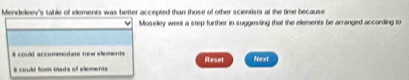 Mendeleev's table of elements was better accepted than those of other scientists at the time because
Moseley went a step further in suggesting that the elements be arranged according to
it could accommodate new elements .
Reset Next
it could form mads of elements .