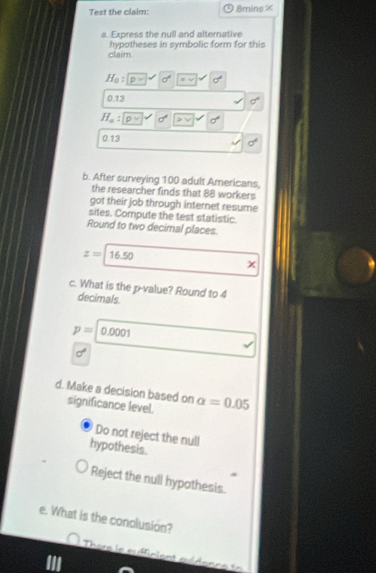 Test the claim: 8mins × 
a. Express the null and alternative 
hypotheses in symbolic form for this 
claim.
H_0 : D sigma° sigma^6
0.13
sigma°
H_o : D
0.13
b. After surveying 100 adult Americans, 
the researcher finds that 88 workers 
got their job through internet resume 
sites. Compute the test statistic. 
Round to two decimal places.
z= 16.50
c. What is the p -value? Round to 4
decimals.
p=0.0001
sigma°
d. Make a decision based on alpha =0.05
significance level. 
Do not reject the null 
hypothesis. 
Reject the null hypothesis. 
e. What is the conolusion? 
There le auffinient quidenne to