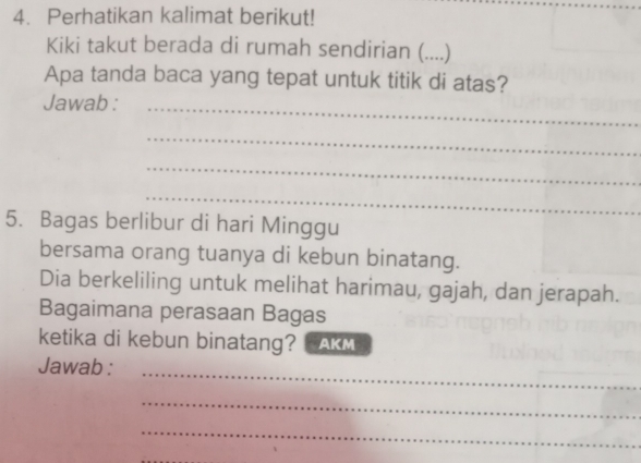 Perhatikan kalimat berikut! 
Kiki takut berada di rumah sendirian (....) 
Apa tanda baca yang tepat untuk titik di atas? 
Jawab :_ 
_ 
_ 
_ 
5. Bagas berlibur di hari Minggu 
bersama orang tuanya di kebun binatang. 
Dia berkeliling untuk melihat harimau, gajah, dan jerapah. 
Bagaimana perasaan Bagas 
ketika di kebun binatang? AKM 
_ 
Jawab : 
_ 
_