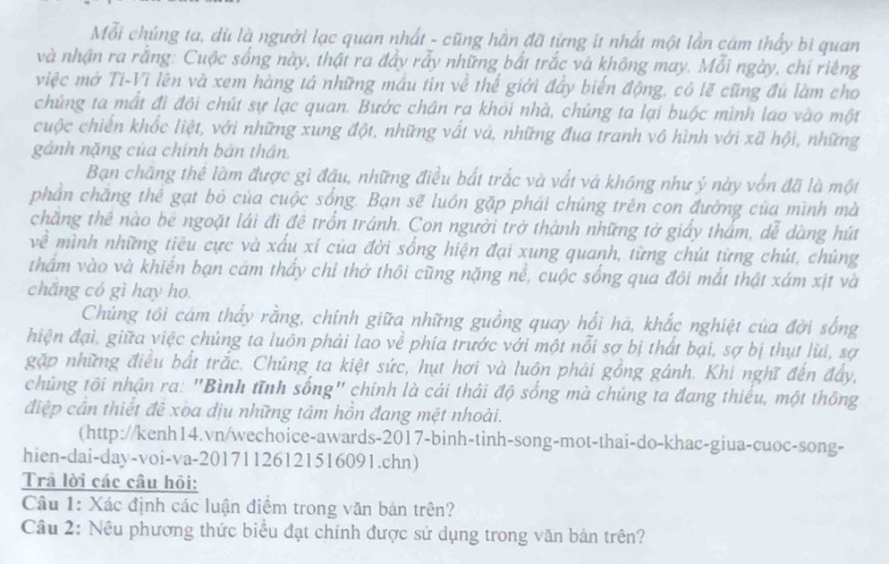 Mỗi chúng ta, dù là người lạc quan nhất - cũng hắn đã từng it nhất một lần cảm thấy bì quan
và nhận ra rằng: Cuộc sống này, thật ra đảy rẫy những bắt trắc và không may. Mỗi ngày, chỉ riêng
việc mở Ti-Vi lên và xem hàng tả những máu tin về thể giới đây biến động, có lẽ cũng đú làm cho
chúng ta mất đi đôi chút sự lạc quan. Bước chân ra khỏi nhà, chúng ta lại buộc mình lao vào một
cuộc chiến khốc liệt, với những xung đột, những vất và, những đua tranh vô hình với xã hội, những
gảnh nặng của chính bản thân.
Bạn chãng thể làm được gì đầu, những điều bắt trắc và vất và không như ý này vốn đã là một
phần chăng thể gạt bỏ của cuộc sống. Bạn sẽ luồn gặp phải chủng trên con đường của mình mà
chăng thê nào be ngoặt lái đi đề trồn tránh. Con người trở thành những tờ giảy thẩm, dễ dàng hút
về mình những tiêu cực và xấu xí của đời sống hiện đại xung quanh, từng chút từng chút, chúng
thẩm vào và khiến bạn cám thấy chỉ thở thôi cũng nặng nể, cuộc sống qua đôi mắt thật xám xịt và
chǎng có gì hay ho.
Chúng tôi cám thẩy rằng, chính giữa những guồng quay hối há, khắc nghiệt của đời sống
hiện đại, giữa việc chúng ta luôn phải lao về phía trước với một nỗi sợ bị thất bại, sợ bị thụt lùi, sợ
gặp những điều bất trắc. Chúng ta kiệt sức, hụt hơi và luôn phải gồng gánh. Khi nghĩ đến đẩy,
chúng tôi nhận ra: "Bình tĩnh sống" chính là cái thái độ sống mà chúng ta đang thiếu, một thông
điệp cần thiết đê xoa dịu những tâm hồn đang mệt nhoài.
(http://kenh14.vn/wechoice-awards-2017-binh-tinh-song-mot-thai-do-khac-giua-cuoc-song-
hien-dai-day-voi-va-20171126121516091.chn)
Trả lời các câu hỏi:
Câu 1: Xác định các luận điểm trong văn bản trên?
Câu 2: Nêu phương thức biểu đạt chính được sử dụng trong văn bản trên?