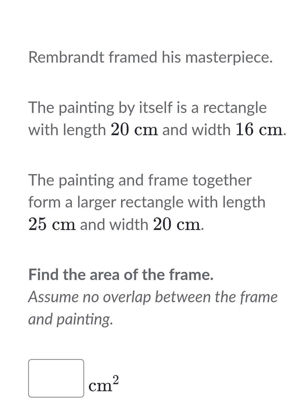 Rembrandt framed his masterpiece. 
The painting by itself is a rectangle 
with length 20 cm and width 16 cm. 
The painting and frame together 
form a larger rectangle with length
25 cm and width 20 cm. 
Find the area of the frame. 
Assume no overlap between the frame 
and painting.
□ cm^2