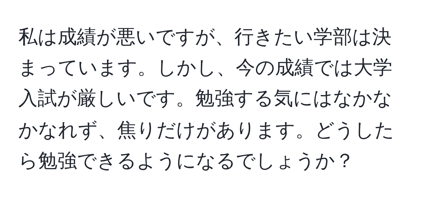 私は成績が悪いですが、行きたい学部は決まっています。しかし、今の成績では大学入試が厳しいです。勉強する気にはなかなかなれず、焦りだけがあります。どうしたら勉強できるようになるでしょうか？