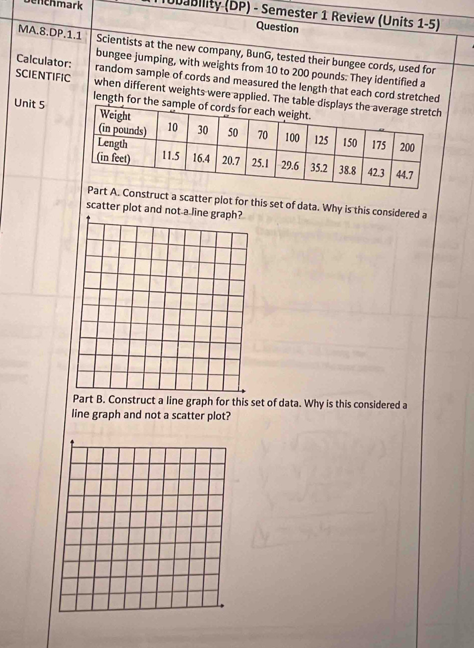 ch mark 
Tubability (DP) - Semester 1 Review (Units 1-5) 
Question 
MA.8.DP.1.1 Scientists at the new company, BunG, tested their bungee cords, used for 
bungee jumping, with weights from 10 to 200 pounds. They identified a 
Calculator: random sampie of cords and measured the length that each cord stretched 
SCIENTIFIC when different weights were applied. The table disp 
length for the samp 
Unit 5 
A. Construct a scatter plot for this set of data. Why is this considered a 
scatter plot and not a l 
Part B. Construct a line graph for this set of data. Why is this considered a 
line graph and not a scatter plot?