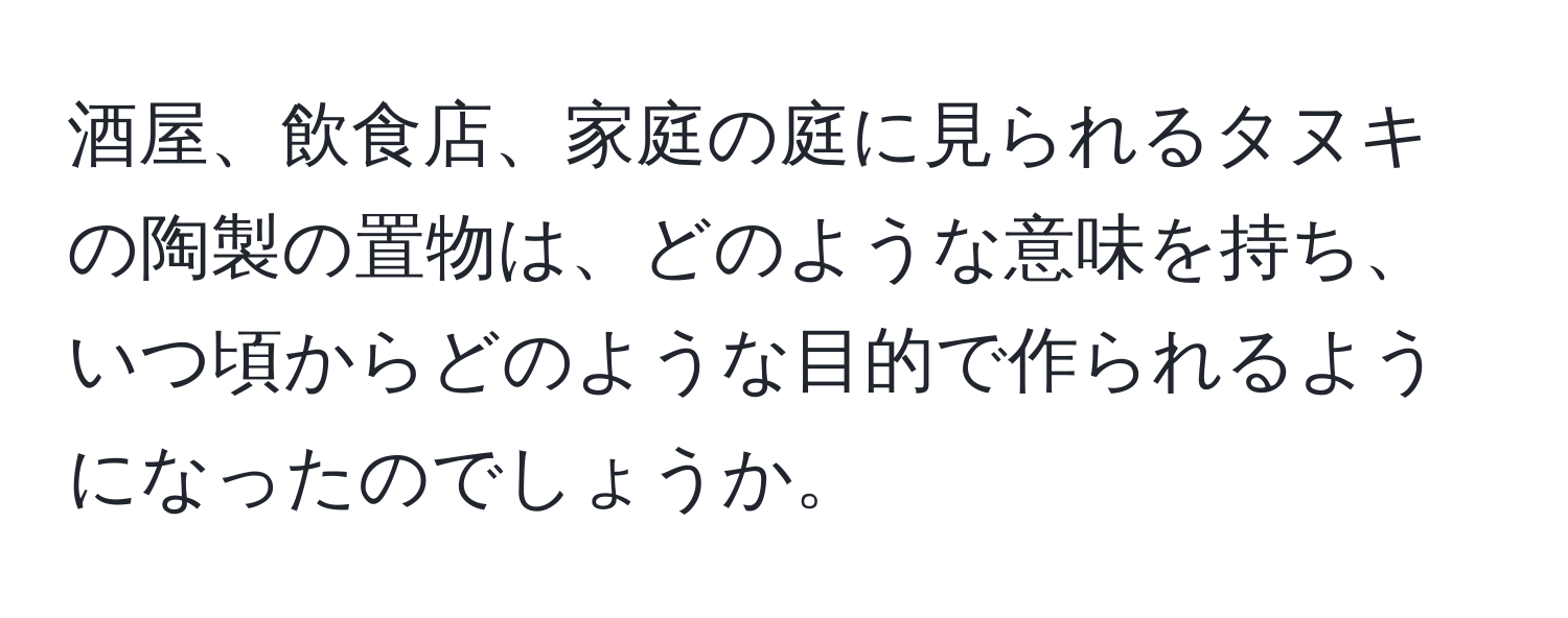 酒屋、飲食店、家庭の庭に見られるタヌキの陶製の置物は、どのような意味を持ち、いつ頃からどのような目的で作られるようになったのでしょうか。