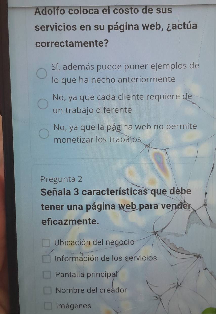 Adolfo coloca el costo de sus
servicios en su página web, ¿actúa
correctamente?
Sí, además puede poner ejemplos de
lo que ha hecho anteriormente
No, ya que cada cliente requiere de
un trabajo diferente
No, ya que la página web no permite
monetizar los trabajos
Pregunta 2
Señala 3 características que debe
tener una página web para vender
eficazmente.
Ubicación del negocio
Información de los servicios
Pantalla principal
Nombre del creador
Imágenes