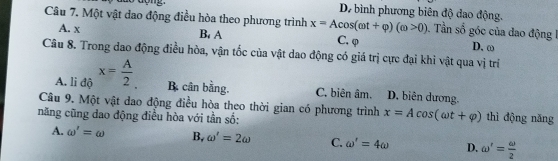 Dự bình phương biên độ dao động.
Câu 7. Một vật dao động điều hòa theo phương trình x=Acos (omega t+varphi )(omega >0). Tần số góc của dao động 1
A. x B. A C. φ
D. ω
Câu 8. Trong dao động điều hòa, vận tốc của vật dao động có giá trị cực đại khi vật qua vị trí
A. li độ x= A/2  B cân bằng. C. biên âm. D. biên dương.
Câu 9. Một vật dao động điều hòa theo thời gian có phương trình x=Acos (omega t+varphi )
năng cũng dao động điều hòa với tần số: thì động năng
A. omega '=omega B, omega '=2omega C. omega '=4omega D. omega '= omega /2 