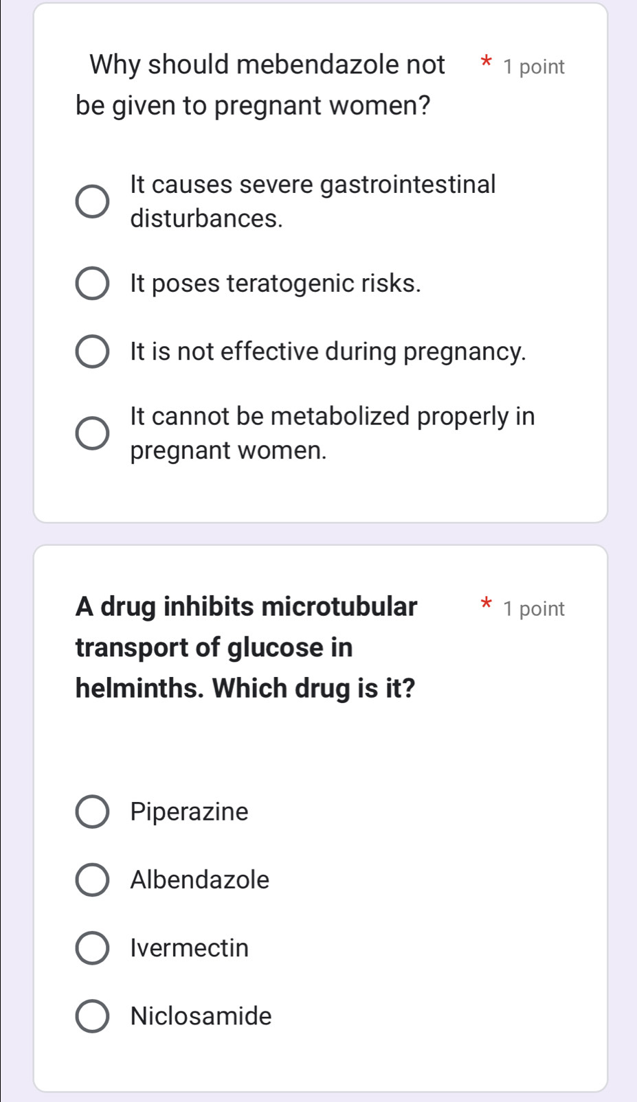 Why should mebendazole not * 1 point
be given to pregnant women?
It causes severe gastrointestinal
disturbances.
It poses teratogenic risks.
It is not effective during pregnancy.
It cannot be metabolized properly in
pregnant women.
A drug inhibits microtubular 1 point
transport of glucose in
helminths. Which drug is it?
Piperazine
Albendazole
Ivermectin
Niclosamide