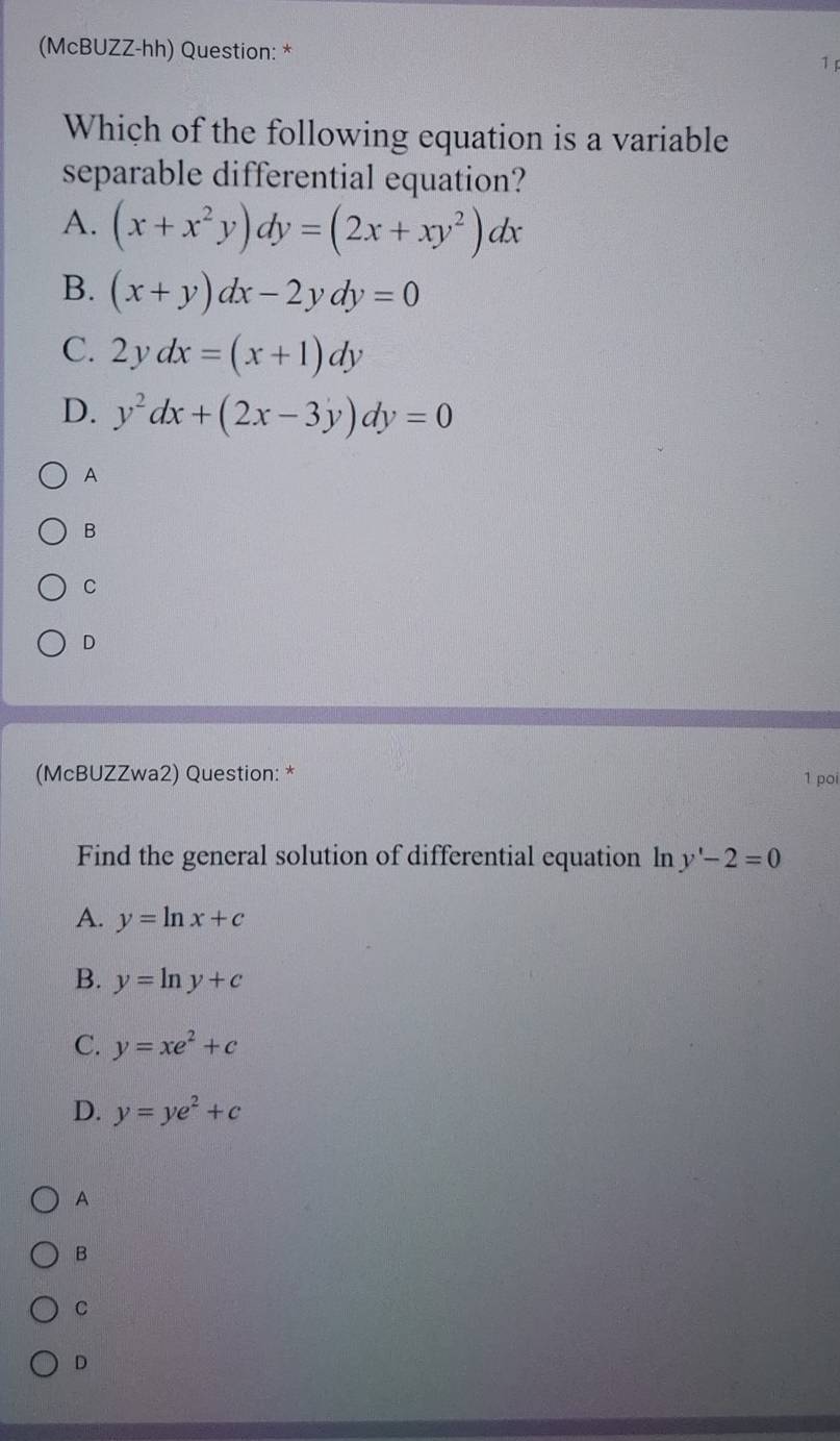 (McBUZZ-hh) Question: * 1 
Which of the following equation is a variable
separable differential equation?
A. (x+x^2y)dy=(2x+xy^2)dx
B. (x+y)dx-2ydy=0
C. 2ydx=(x+1)dy
D. y^2dx+(2x-3y)dy=0
A
B
C
D
(McBUZZwa2) Question: *
1 poi
Find the general solution of differential equation In y'-2=0
A. y=ln x+c
B. y=ln y+c
C. y=xe^2+c
D. y=ye^2+c
A
B
C
D