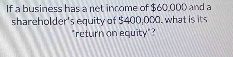 If a business has a net income of $60,000 and a 
shareholder's equity of $400,000, what is its 
"return on equity"?