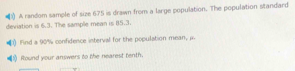 A random sample of size 675 is drawn from a large population. The population standard 
deviation is 6.3. The sample mean is 85.3. 
Find a 90% confidence interval for the population mean, μ. 
Round your answers to the nearest tenth.