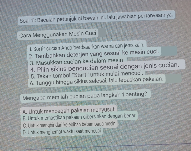 Soal 11: Bacalah petunjuk di bawah ini, lalu jawablah pertanyaannya.
Cara Menggunakan Mesin Cuci
1. Sortir cucian Anda berdasarkan warna dan jenis kain.
2. Tambahkan deterjen yang sesuai ke mesin cuci.
3. Masukkan cucian ke dalam mesin
4. Pilih siklus pencucian sesuai dengan jenis cucian.
5. Tekan tombol "Start" untuk mulai mencuci.
6. Tunggu hingga siklus selesai, lalu lepaskan pakaian.
Mengapa memilah cucian pada langkah 1 penting?
A. Untuk mencegah pakaian menyusut
B. Untuk memastikan pakaian dibersihkan dengan benar
C. Untuk menghindari kelebihan beban pada mesin
D. Untuk menghemat waktu saat mencuci