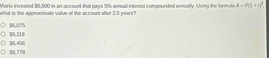 Mario invested $6,000 in an account that pays 5% annual interest compounded annually. Using the formula A=P(1+r)^t, 
what is the approximate value of the account after 2.5 years?
$6,075
$6,118
$6,456
$6,778