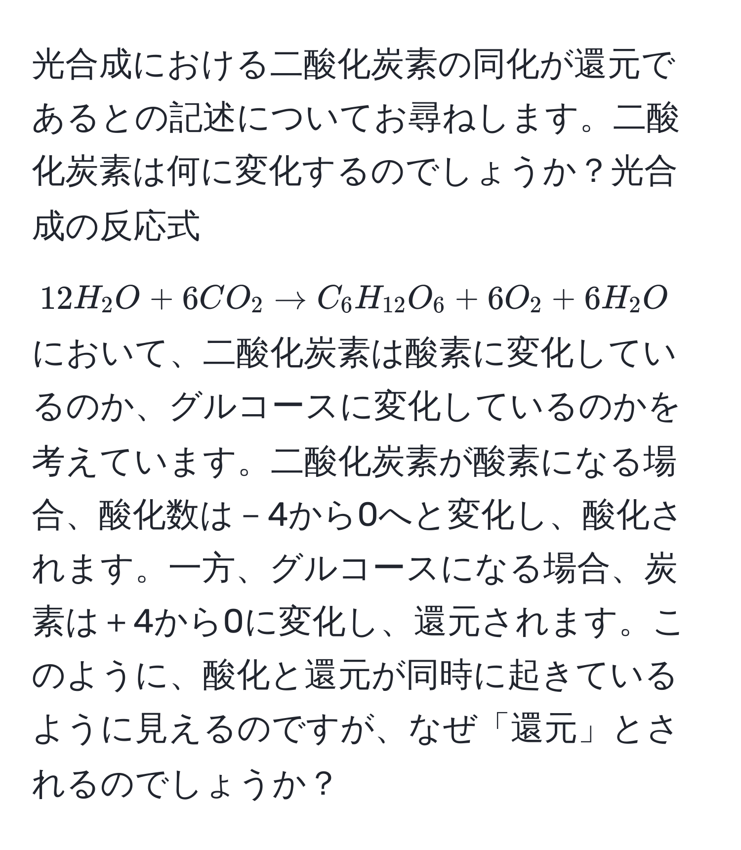 光合成における二酸化炭素の同化が還元であるとの記述についてお尋ねします。二酸化炭素は何に変化するのでしょうか？光合成の反応式 $12H_2O + 6CO_2 arrow C_6H_12O_6 + 6O_2 + 6H_2O$ において、二酸化炭素は酸素に変化しているのか、グルコースに変化しているのかを考えています。二酸化炭素が酸素になる場合、酸化数は－4から0へと変化し、酸化されます。一方、グルコースになる場合、炭素は＋4から0に変化し、還元されます。このように、酸化と還元が同時に起きているように見えるのですが、なぜ「還元」とされるのでしょうか？