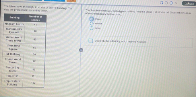 l'msone
The table shows the height in stories of several buildings. The
data are presented in asce Your best friend tells you that a typical building from this group is 70 stories tall. Choose the measure
of central tendency that was used.
mean
nedian
mode
I would like help deciding which method was used.