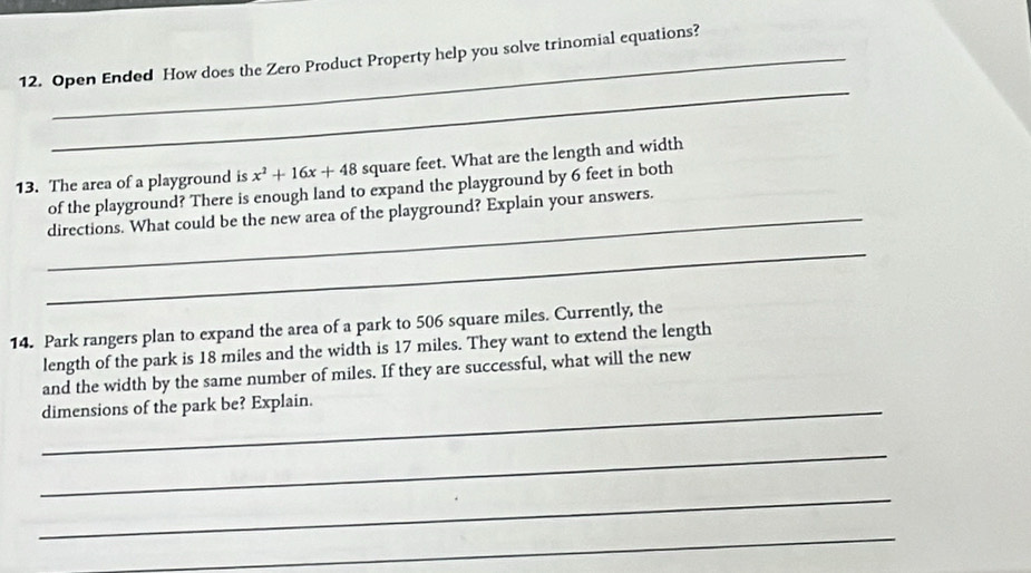 Open Ended How does the Zero Product Property help you solve trinomial equations? 
_
x^2+16x+48 square feet. What are the length and width 
13. The area of a playground is of the playground? There is enough land to expand the playground by 6 feet in both 
_directions. What could be the new area of the playground? Explain your answers. 
_ 
14. Park rangers plan to expand the area of a park to 506 square miles. Currently, the 
length of the park is 18 miles and the width is 17 miles. They want to extend the length 
and the width by the same number of miles. If they are successful, what will the new 
_dimensions of the park be? Explain. 
_ 
_ 
_