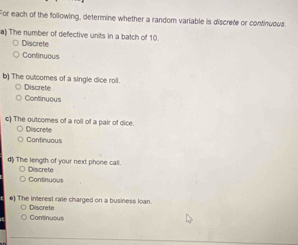 For each of the following, determine whether a random variable is discrete or continuous.
a) The number of defective units in a batch of 10.
Discrete
Continuous
b) The outcomes of a single dice roll.
Discrete
Continuous
c) The outcomes of a roll of a pair of dice.
Discrete
Continuous
d) The length of your next phone call.
Discrete
Continuous
e) The interest rate charged on a business loan.
Discrete
st Continuous