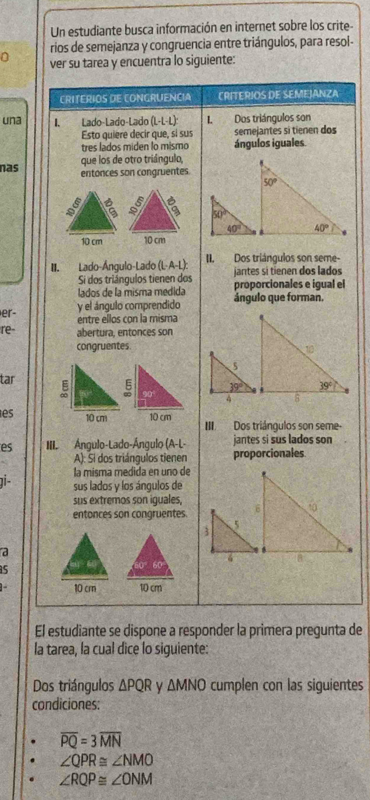 Un estudiante busca información en internet sobre los crite
rios de semejanza y congruencia entre triángulos, para resol-
ver su tarea y encuentra lo siguiente:
CRITERIOS DE CONGRUENCIA CRITERIOS DE SEMEJANZA
una I. Lado-Lado-Lado (L-L-L): I. Dos triángulos son
Esto quiere decir que, sí sus semejantes si tienen dos
tres lados miden lo mismo ángulos iguales.
que los de otro triángulo,
nas
entónces son congruentes
10 cm 10 cm
II. Lado-Ángulo-Lado (L· A-L): II. Dos triángulos son seme-
Si dos triángulos tienen dos jantes si tienen dos lados
proporcionales e igual el
lados de la misma médida ángulo que forman.
er-
y el ángulo comprendido
entre ellos con la misma
re- abertura, entonces son
congruentes
tar 
es
10 cm 10 cm
III Dos triángulos son seme-
es  III Ángulo-Lado-Ángulo (A-L- jantes si sus lados son
A): Si dos triángulos tienen proporcionales
la misma medida en uno de
gi -
sus lados y los ángulos de
sus extremos son iguales,
entonces son congruentes.
a
s
10 cm
1- 10 cm
El estudiante se dispone a responder la primera pregunta de
la tarea, la cual dice lo siguiente:
Dos triángulos △ PQR y △ MNO cumplen con las siguientes
condiciones:
overline PQ=3overline MN
∠ QPR≌ ∠ NMO
∠ RQP≌ ∠ ONM