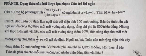 PHẢN III. Dạng thức câu hỏi được lựa chọn: Câu trả lời ngắn 
Câu 1. Cho hệ phương trình beginarrayl ax+5y=11 2x+by=3endarray. có nghiệm là x=1, y=1. Tính M=2a-b= ? 
Câu 2. Bác Toàn dự định làm ngôi nhà với diện tích 100 mét vuông. Bác dự tính tiền vật 
liệu và tiền công thợ theo mỗi mét vuông xây dựng, tồng chi phí là 800 triệu đồng. Nhưng 
khi thực hiện, giá vật liệu cho mỗi mét vuông tăng thêm 10%, tiền công thợ cho mỗi mét 
vuông cũng tăng thêm  1/6  so với giá dự định. Ngoài ra, bác Toàn còn mở rộng diện tích xây 
dựng thêm 50 mét vuông nữa. Vì thế chi phí làm nhà là 1, 326 tỉ đồng. Hỏi thực tế bác 
Toàn đã phải chi cho mỗi mét vuông bao nhiêu triệu đồng tiền vật liệu ?