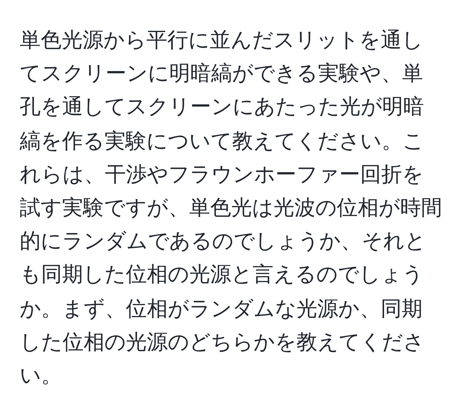 単色光源から平行に並んだスリットを通してスクリーンに明暗縞ができる実験や、単孔を通してスクリーンにあたった光が明暗縞を作る実験について教えてください。これらは、干渉やフラウンホーファー回折を試す実験ですが、単色光は光波の位相が時間的にランダムであるのでしょうか、それとも同期した位相の光源と言えるのでしょうか。まず、位相がランダムな光源か、同期した位相の光源のどちらかを教えてください。