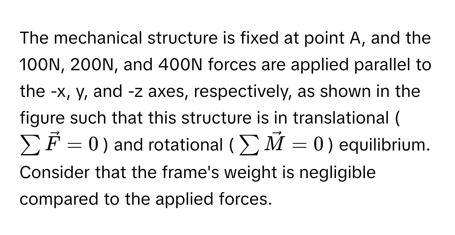 The mechanical structure is fixed at point A, and the 100N, 200N, and 400N forces are applied parallel to the -x, y, and -z axes, respectively, as shown in the figure such that this structure is in translational ($sum vecF = 0$) and rotational ($sum vecM = 0$) equilibrium. Consider that the frame's weight is negligible compared to the applied forces.