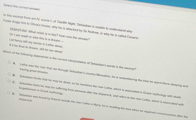 Select the correct answer.
In this excerpt from act IV, scene I, of Twelfth Night, Sebastian is unable to understand why
Feste drags him to Olivia's house, why he is attacked by Sir Andrew, or why he is called Cesario:
SEBASTIAN: What relish is in this? how runs the stream?
Or I am mad/ or else this is a dream:----
Let fancy still my sense in Lethe steep;
If it be thus to dream, still let me sleep!
Which of the following statements is the correct interpretation of Sebastian's words in the excerpt?
having great dreams.
A. Lethe was the river that ran through Sebastian's country Messaline; he is remembering the time he spent there sleeping and
B. Sebastian thinks that he may be dead, so he mentions the river Lethe, which is associated in Greek mythology with death
forgetfulness in Greek mythology.
C. Sebastian feels he may be suffering from amnesia after the shipwreck, and refers to the river Lethe, which is associated with
shipwreck.
D. Sebastian was found by Antonio beside the river Lethe in Illyria; he is recalling the time when he regained consciousness after the