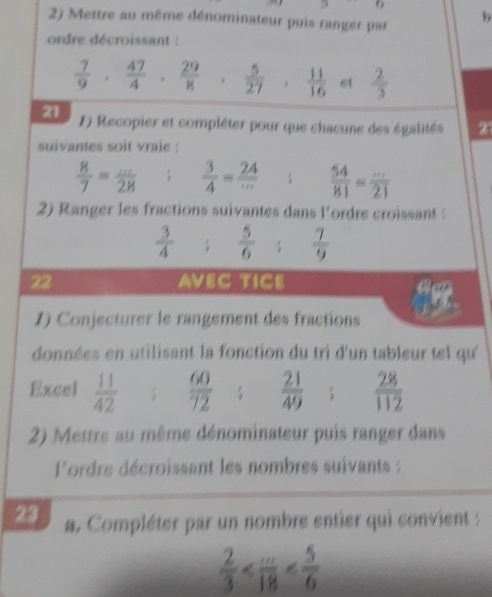 6 
2) Mettre au même dénominateur puis ranger par 
b 
ordre décroissant :
 7/9 ,  47/4 ,  29/8 ,  5/27 ,  11/16  et  2/3 
21 1) Recopier et compléter pour que chaeune des égalités 
suivantes soit vraie :
 8/7 = ·s /28   3/4 = 24/·s    54/81 = m/21 
2) Ranger les fractions suivantes dans l'ordre croissant :
 3/4 ;  5/6 ;  7/9 
22 AVEC TICE 
1) Conjecturer le rangement des fractions 
données en utilisant la fonction du tri d'un tableur tel qu'' 
Excel  11/42  :  60/72  frac 21(49)^(frac )  28/112 
2) Mettre au même dénominateur puis ranger dans 
l'ordre décroissant les nombres suivants 
23 a. Compléter par un nombre entier qui convient :
 2/3 