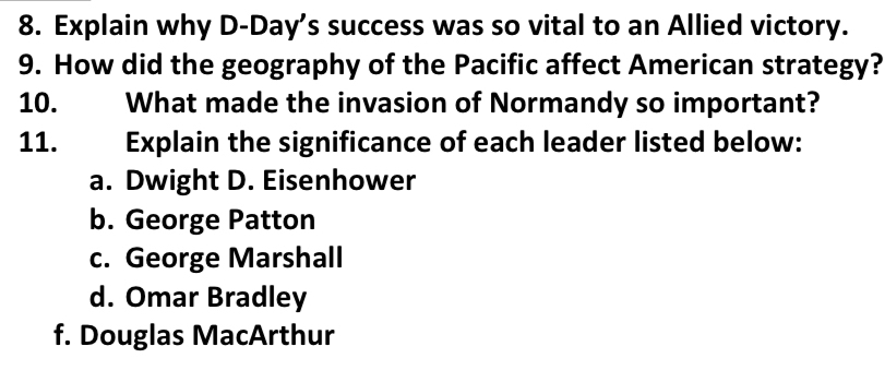 Explain why D-Day’s success was so vital to an Allied victory.
9. How did the geography of the Pacific affect American strategy?
10. What made the invasion of Normandy so important?
11. Explain the significance of each leader listed below:
a. Dwight D. Eisenhower
b. George Patton
c. George Marshall
d. Omar Bradley
f. Douglas MacArthur