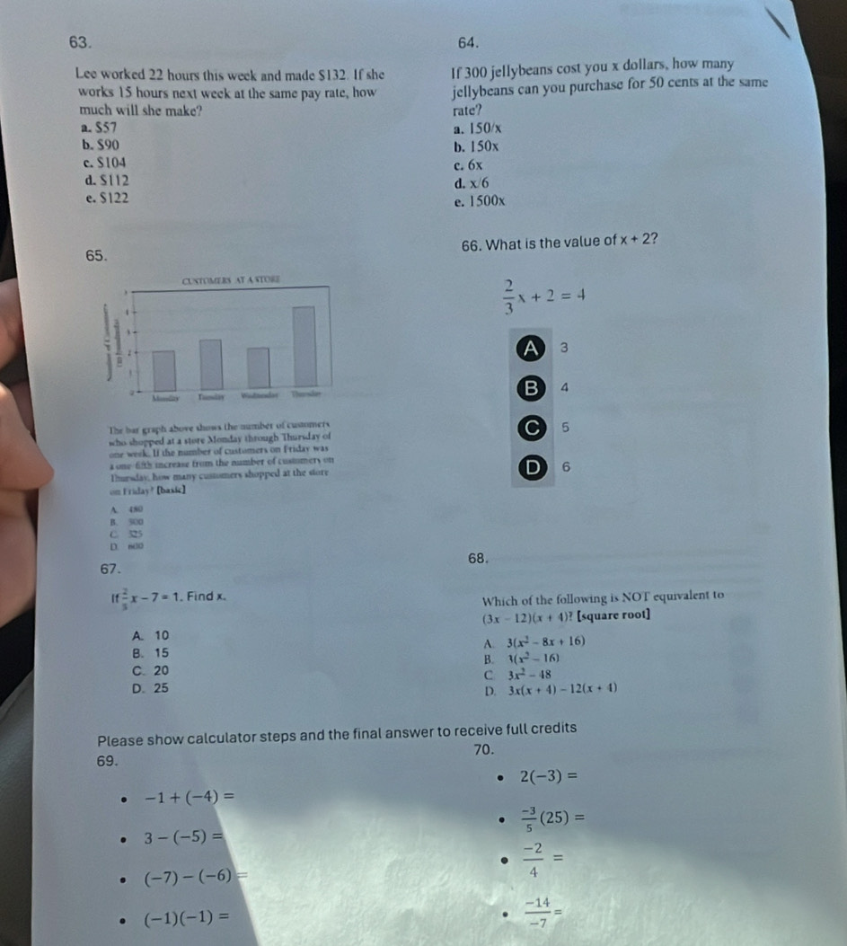 Lee worked 22 hours this week and made $132. If she If 300 jellybeans cost you x dollars, how many
works 15 hours next week at the same pay rate, how jellybeans can you purchase for 50 cents at the same
much will she make? rate?
a. S57 a. 150/x
b. $90 b. 150x
c. $104 c. 6x
d. S112 d. x/6
e. $122
e. 1500x
65. 66. What is the value of x+2 ?
 2/3 x+2=4
A 3
B 4
The bar graph above shows the number of cusmers
sho shopped at a store Monday through Thursday of C 5
one week. If the number of customers on Friday was
a one-fifth increase from the number of custumers on
Tmesday, how many customers shopped at the store D 6
on Friday? [basic]
A. 480
B. 500
C. 325
D. m30
68.
67.
If 2/5 x-7=1. Find x.
Which of the following is NOT equivalent to
(3x-12)(x+4)? [square root]
A. 10
A 3(x^2-8x+16)
B. 15
B. 1(x^2-16)
C 20
C 3x^2-48
D. 25 D. 3x(x+4)-12(x+4)
Please show calculator steps and the final answer to receive full credits
70.
69.
2(-3)=
-1+(-4)=
 (-3)/5 (25)=
3-(-5)=
(-7)-(-6)=
 (-2)/4 =
(-1)(-1)=
 (-14)/-7 =