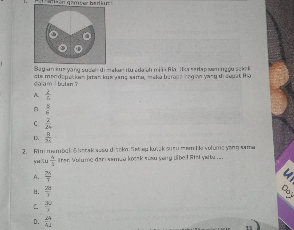 Pernatikan gambar berikut !
Bagian kue yang sudah di makan itu adalah milik Ria. Jika setiap seminggu sekali
dia mendapatkan jatah kue yang sama, maka berapa bagian yang di dapat Ria
dalam 1 bulan ?
A.  2/6 
B.  8/6 
C.  2/24 
D.  8/24 
2. Rini membeli 6 kotak susu di toko. Setiap kotak susu memiliki volume yang sama
yaitu  4/5  liter. Volume dari semua kotak susu yang dibeli Rini yaitu ....
A.  24/7 
B.  28/7  Day
C.  30/7 
D.  24/42 
11