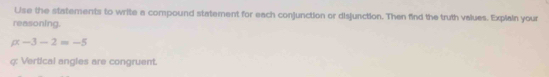 Use the statements to write a compound statement for each conjunction or disjunction. Then find the truth values. Explain your 
reasoning.
alpha -3-2=-5
q: Vertical angles are congruent.