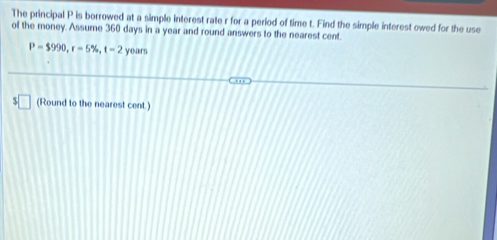 The principal P is borrowed at a simple interest rate r for a period of time t. Find the simple interest owed for the use 
of the money. Assume 360 days in a year and round answers to the nearest cent.
P=$990, r=5% , t=2 years
y (Round to the nearest cent.)