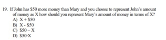 If John has $50 more money than Mary and you choose to represent John’s amount
of money as X how should you represent Mary’s amount of money in terms of X?
A) X+$50
B) X-$50
C) S50-X
D) S50· X