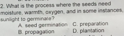 What is the process where the seeds need
moisture, warmth, oxygen, and in some instances,
sunlight to germinate?
A. seed germination C. preparation
B. propagation D. plantation