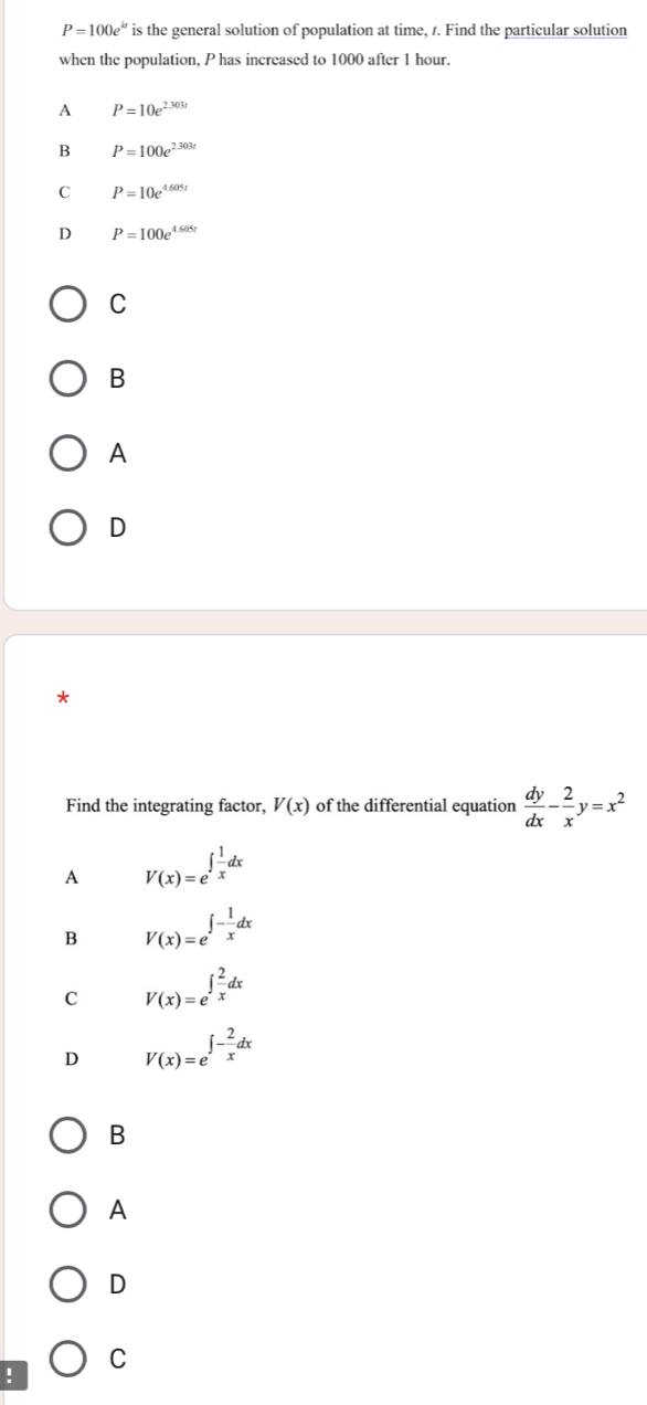 P=100e^(kt) is the general solution of population at time, 1. Find the particular solution
when the population, P has increased to 1000 after 1 hour.
A P=10e^(2.303r)
B P=100e^(2.303t)
C P=10e^(4.605t)
D P=100e^(4.605t)
C
B
A
D
Find the integrating factor, V(x) of the differential equation  dy/dx - 2/x y=x^2
A V(x)=e^(∈t frac 1)xdx
B V(x)=e^(∈t -frac 1)xdx
c V(x)=e^(∈t frac 2)xdx
D V(x)=e^(∈t -frac 2)xdx
B
A
D
C
!