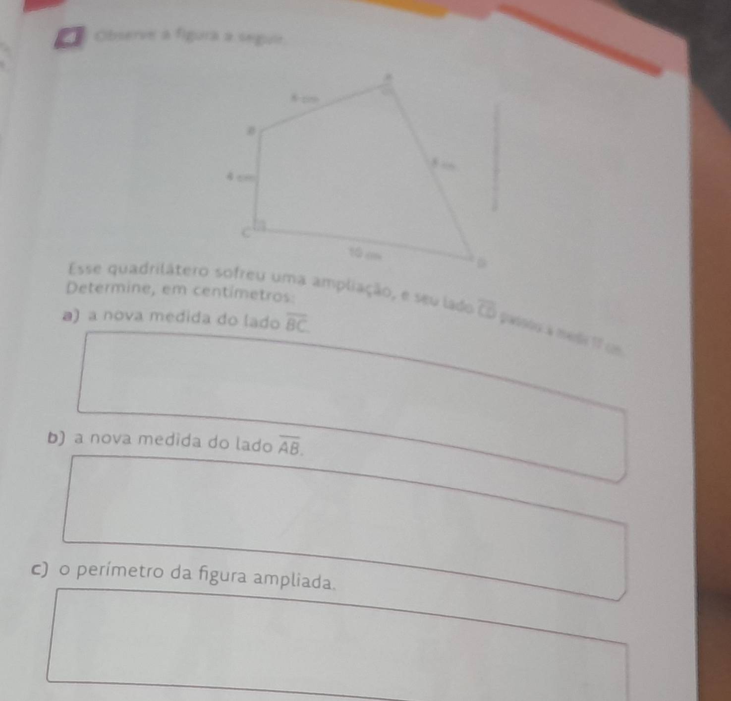 Observe a figura a seguie 
Determine, em centimetros: 
Esse quadrilátero sofreu uma ampliação, e seu lado overline CD passtu a medi 17 u 
a) a nova medida do lado overline BC
b) a nova medida do lado overline AB. 
c) o perímetro da figura ampliada.