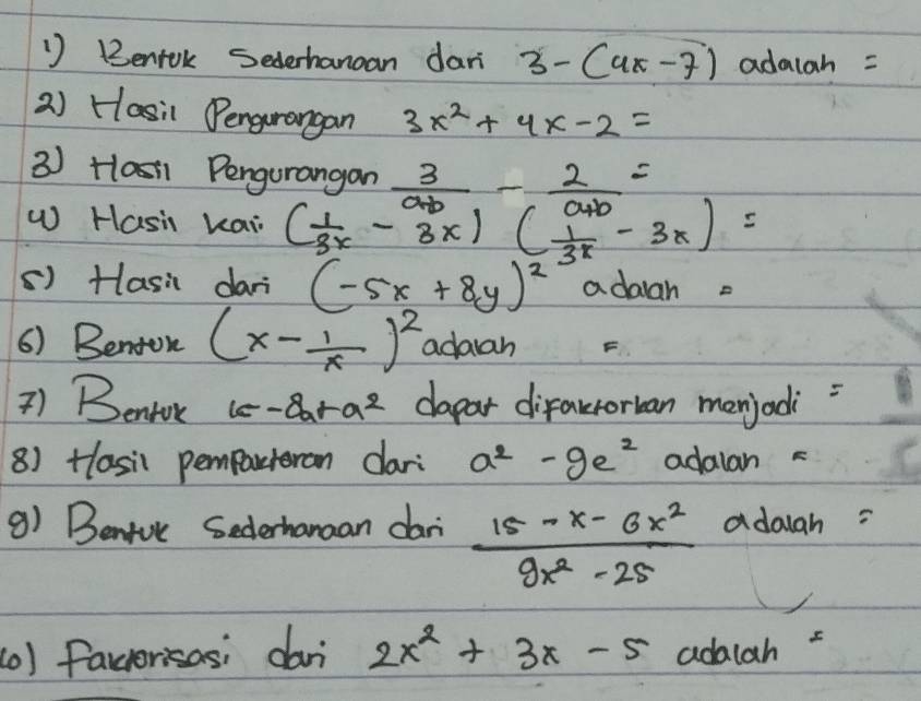 ') Bentok Sederhanan dari 3-(4x-7) adalah = 
2) Hasil Dengurangan 3x^2+4x-2=
3 ) Hlasi1 Pengurangan  3/a+b - 2/a+b =
W Hasi kai ( 1/3^x -3x)( 1/3^x -3x)=
() Hasi dari (-5x+8y)^2 adalah 
6) Benton (x- 1/x )^2 adaah 
7) Bentok 1c-Bar a^2 dapar difakrorban menjadi 
8) Hlasil pemparteran dari a^2-9e^2 adalan 
9) Bentvc Secterhanaan dari  (15-x-6x^2)/9x^2-25  adaigh = 
(0) facrorisas; dari 2x^2+3x-5 adalah =